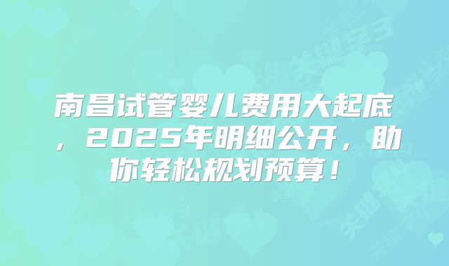 南昌试管婴儿费用大起底,2025年明细公开,助你轻松规划预算!
