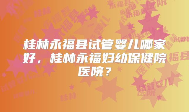 桂林永福县试管婴儿哪家好,桂林永福妇幼保健院医院?