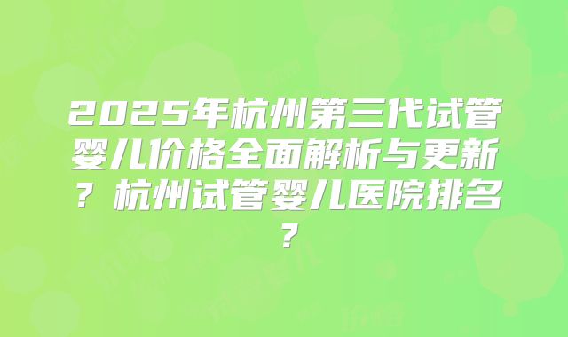 2025年杭州第三代试管婴儿价格全面解析与更新？杭州试管婴儿医院排名？
