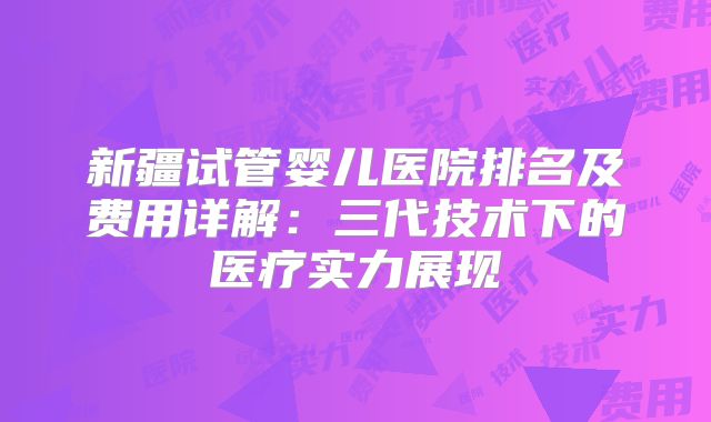 新疆试管婴儿医院排名及费用详解：三代技术下的医疗实力展现