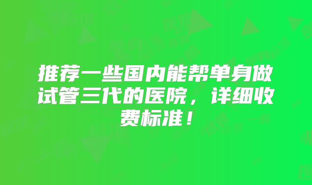 推荐一些国内能帮单身做试管三代的医院,详细收费标准!