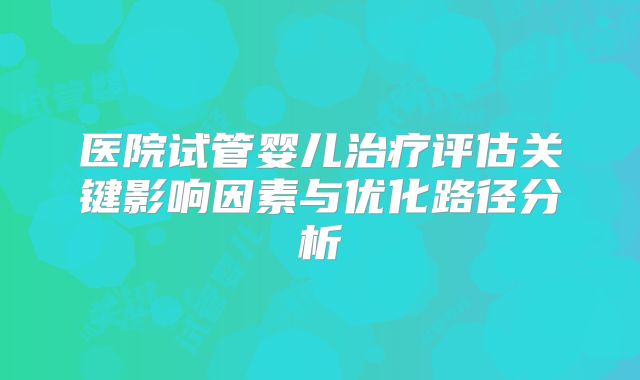 医院试管婴儿治疗评估关键影响因素与优化路径分析