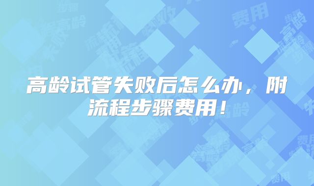 高龄试管失败后怎么办,附流程步骤费用!