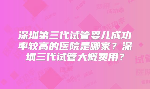 深圳第三代试管婴儿成功率较高的医院是哪家？深圳三代试管大概费用？