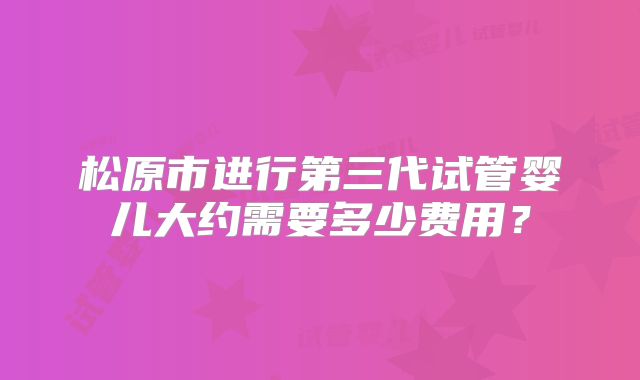 松原市进行第三代试管婴儿大约需要多少费用？