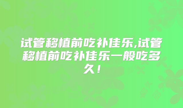 试管移植前吃补佳乐,试管移植前吃补佳乐一般吃多久！