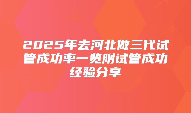 2025年去河北做三代试管成功率一览附试管成功经验分享