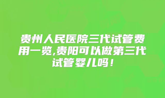 贵州人民医院三代试管费用一览,贵阳可以做第三代试管婴儿吗!