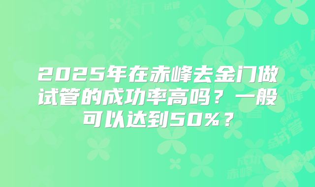 2025年在赤峰去金门做试管的成功率高吗？一般可以达到50%？