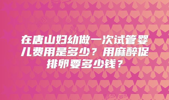 在唐山妇幼做一次试管婴儿费用是多少？用麻醉促排卵要多少钱？