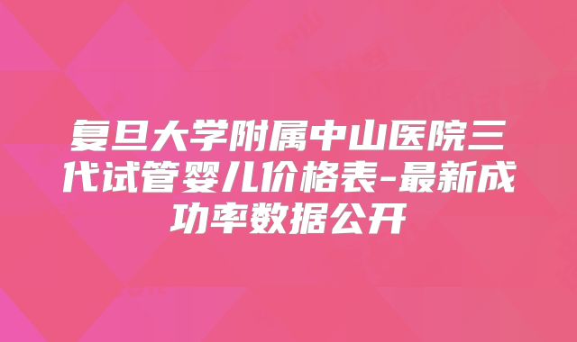 复旦大学附属中山医院三代试管婴儿价格表-最新成功率数据公开