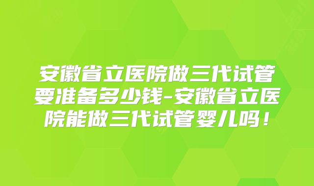 安徽省立医院做三代试管要准备多少钱-安徽省立医院能做三代试管婴儿吗！