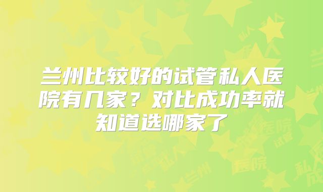 兰州比较好的试管私人医院有几家？对比成功率就知道选哪家了