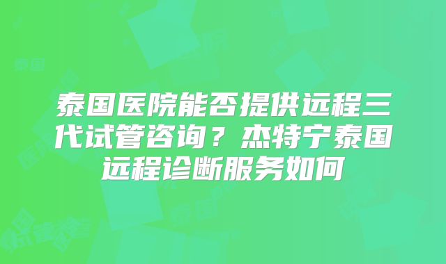 泰国医院能否提供远程三代试管咨询？杰特宁泰国远程诊断服务如何