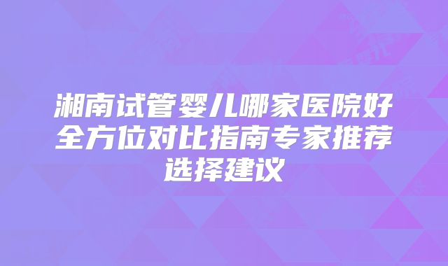 湘南试管婴儿哪家医院好全方位对比指南专家推荐选择建议