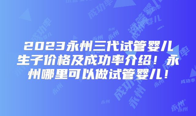 2023永州三代试管婴儿生子价格及成功率介绍!永州哪里可以做试管婴儿!