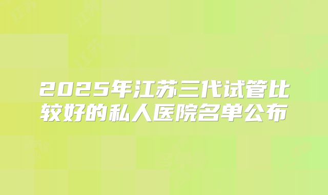 2025年江苏三代试管比较好的私人医院名单公布
