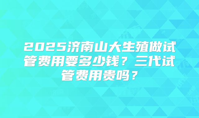2025济南山大生殖做试管费用要多少钱？三代试管费用贵吗？