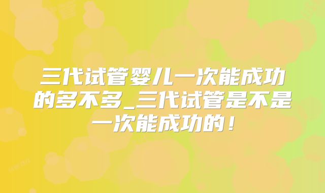 三代试管婴儿一次能成功的多不多_三代试管是不是一次能成功的！