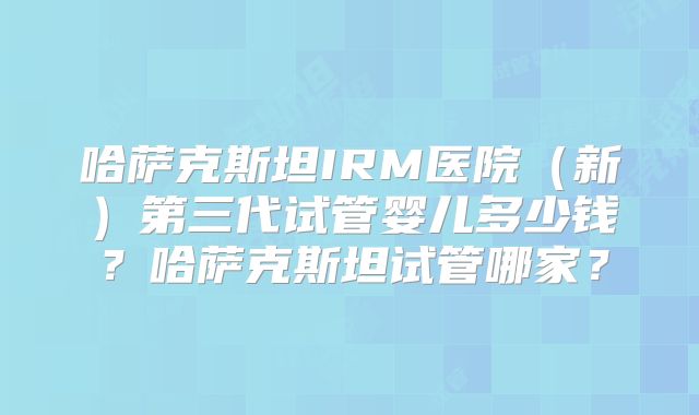 哈萨克斯坦IRM医院(新)第三代试管婴儿多少钱?哈萨克斯坦试管哪家?