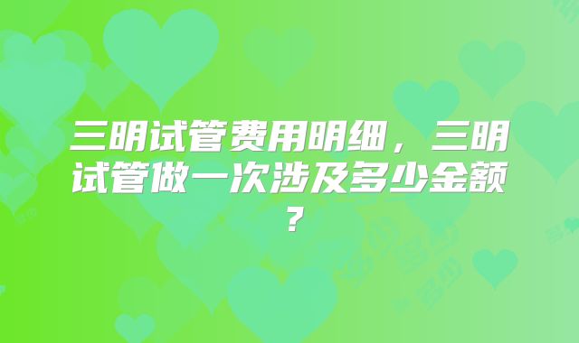 三明试管费用明细，三明试管做一次涉及多少金额？