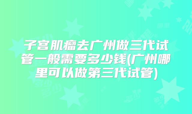 子宫肌瘤去广州做三代试管一般需要多少钱(广州哪里可以做第三代试管)