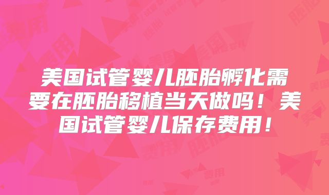 美国试管婴儿胚胎孵化需要在胚胎移植当天做吗！美国试管婴儿保存费用！