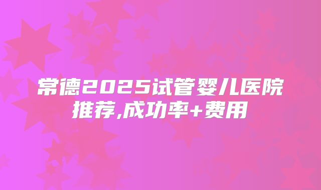 常德2025试管婴儿医院推荐,成功率+费用