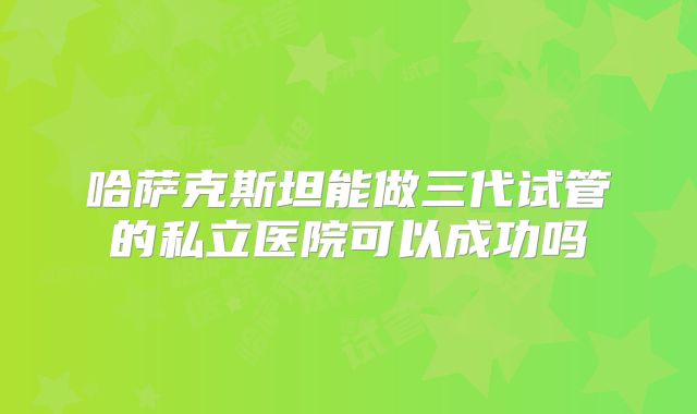 哈萨克斯坦能做三代试管的私立医院可以成功吗