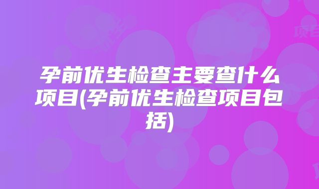 孕前优生检查主要查什么项目(孕前优生检查项目包括)