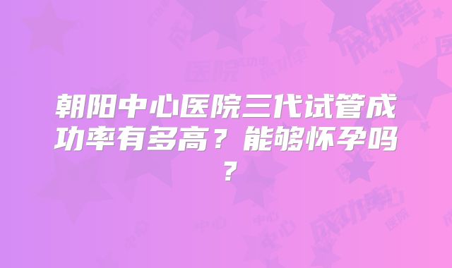 朝阳中心医院三代试管成功率有多高？能够怀孕吗？