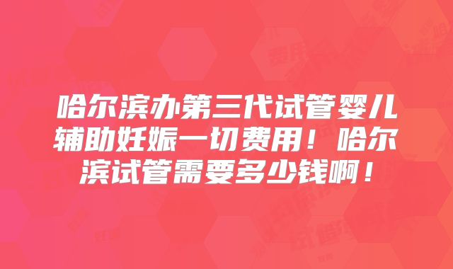 哈尔滨办第三代试管婴儿辅助妊娠一切费用！哈尔滨试管需要多少钱啊！