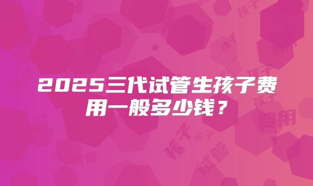 2025三代试管生孩子费用一般多少钱？