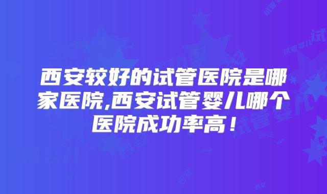 西安较好的试管医院是哪家医院,西安试管婴儿哪个医院成功率高！