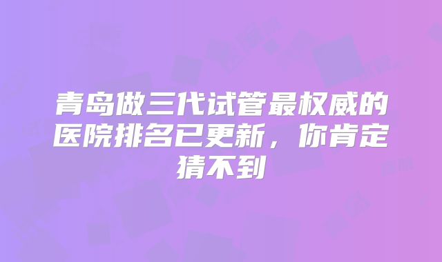 青岛做三代试管最权威的医院排名已更新，你肯定猜不到