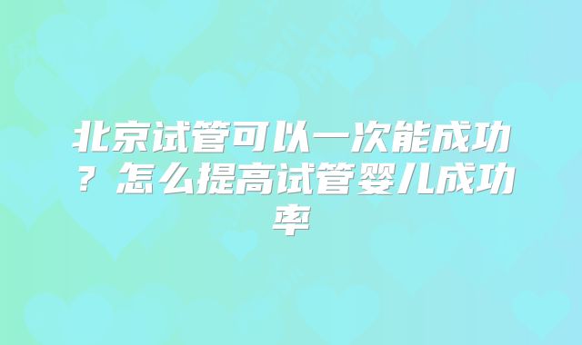 北京试管可以一次能成功？怎么提高试管婴儿成功率