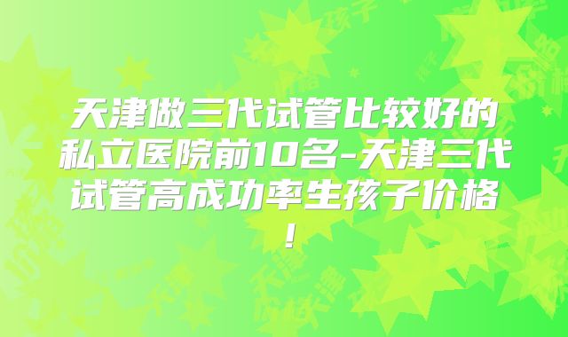 天津做三代试管比较好的私立医院前10名-天津三代试管高成功率生孩子价格！