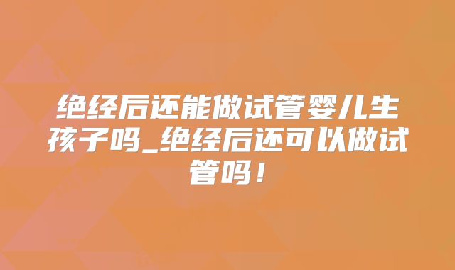 绝经后还能做试管婴儿生孩子吗_绝经后还可以做试管吗！