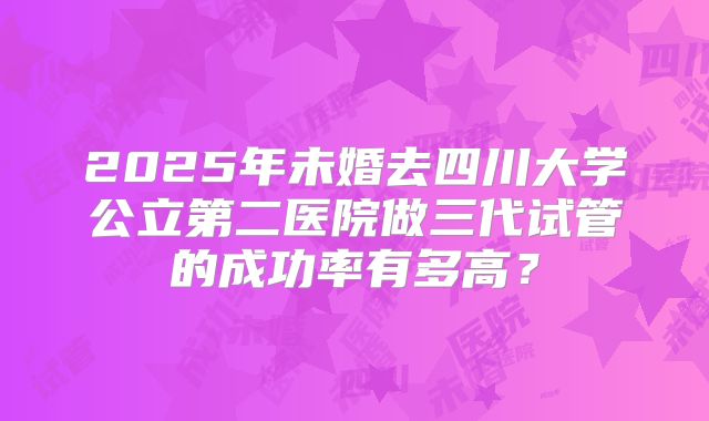 2025年未婚去四川大学公立第二医院做三代试管的成功率有多高?