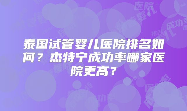 泰国试管婴儿医院排名如何？杰特宁成功率哪家医院更高？