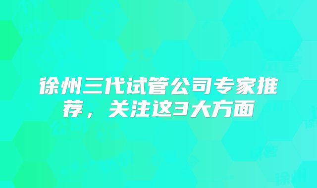 徐州三代试管公司专家推荐，关注这3大方面