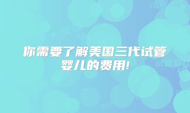 你需要了解美国三代试管婴儿的费用!