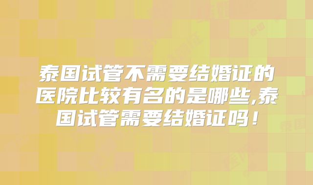 泰国试管不需要结婚证的医院比较有名的是哪些,泰国试管需要结婚证吗！