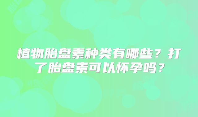 植物胎盘素种类有哪些？打了胎盘素可以怀孕吗？