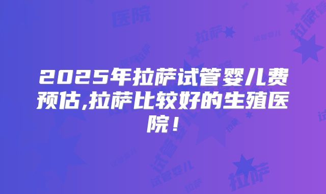 2025年拉萨试管婴儿费预估,拉萨比较好的生殖医院！