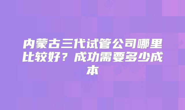 内蒙古三代试管公司哪里比较好？成功需要多少成本