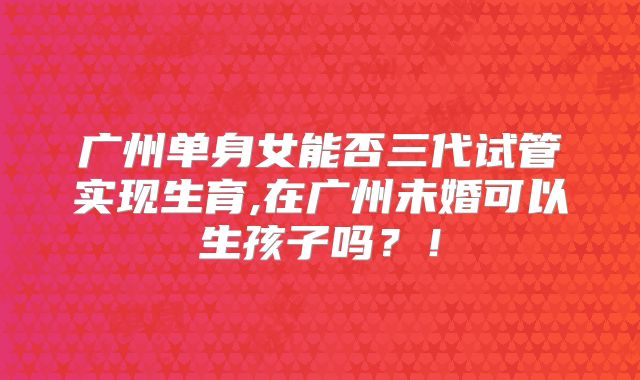 广州单身女能否三代试管实现生育,在广州未婚可以生孩子吗？！