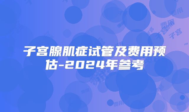 子宫腺肌症试管及费用预估-2024年参考