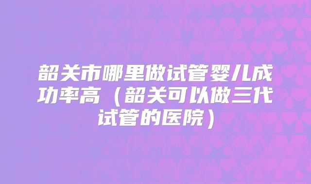 韶关市哪里做试管婴儿成功率高（韶关可以做三代试管的医院）