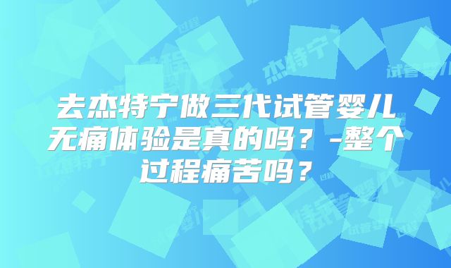 去杰特宁做三代试管婴儿无痛体验是真的吗？-整个过程痛苦吗？